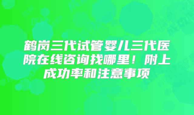 鹤岗三代试管婴儿三代医院在线咨询找哪里！附上成功率和注意事项