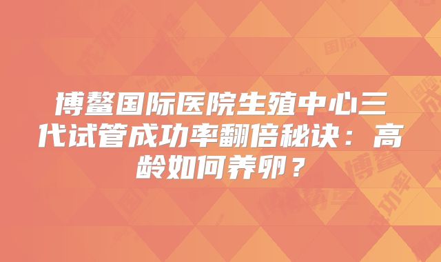 博鳌国际医院生殖中心三代试管成功率翻倍秘诀：高龄如何养卵？