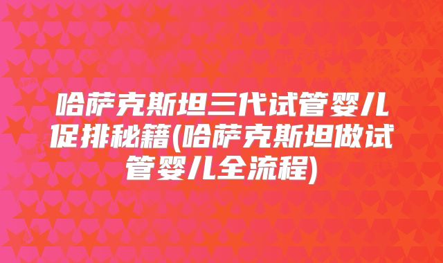 哈萨克斯坦三代试管婴儿促排秘籍(哈萨克斯坦做试管婴儿全流程)