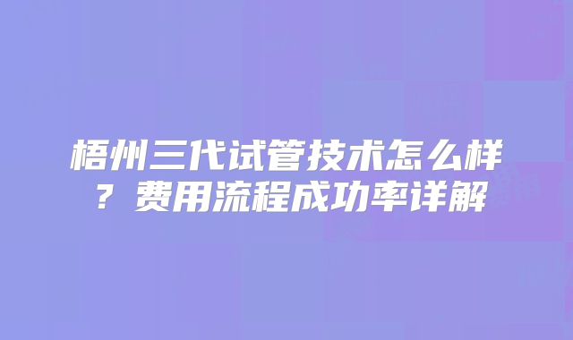 梧州三代试管技术怎么样？费用流程成功率详解
