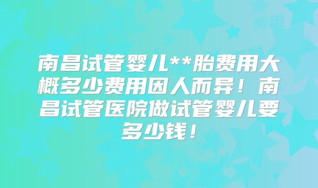 南昌试管婴儿**胎费用大概多少费用因人而异！南昌试管医院做试管婴儿要多少钱！