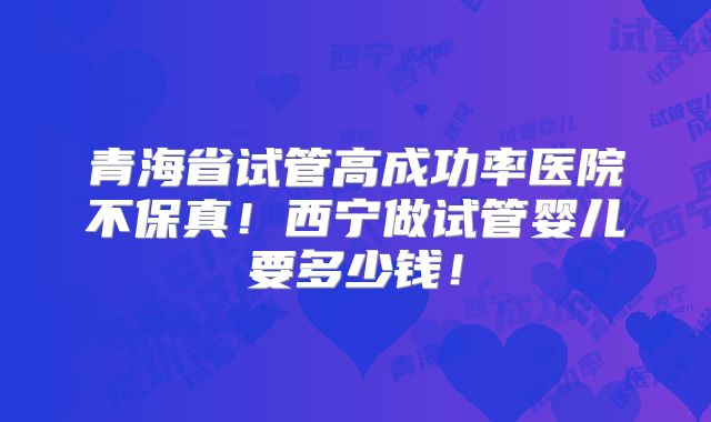 青海省试管高成功率医院不保真！西宁做试管婴儿要多少钱！