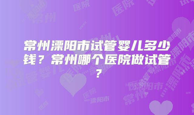 常州溧阳市试管婴儿多少钱?常州哪个医院做试管?