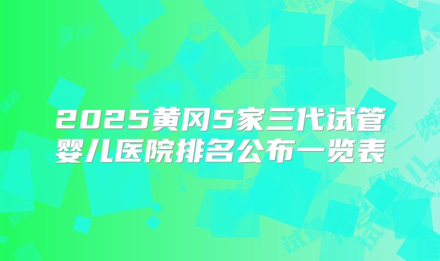 2025黄冈5家三代试管婴儿医院排名公布一览表