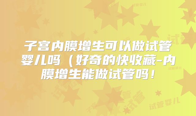 子宫内膜增生可以做试管婴儿吗(好奇的快收藏-内膜增生能做试管吗!