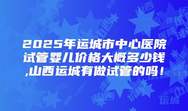 2025年运城市中心医院试管婴儿价格大概多少钱,山西运城有做试管的吗！