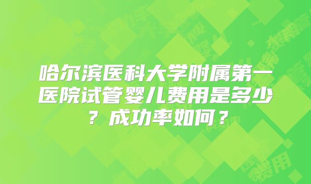 哈尔滨医科大学附属第一医院试管婴儿费用是多少？成功率如何？