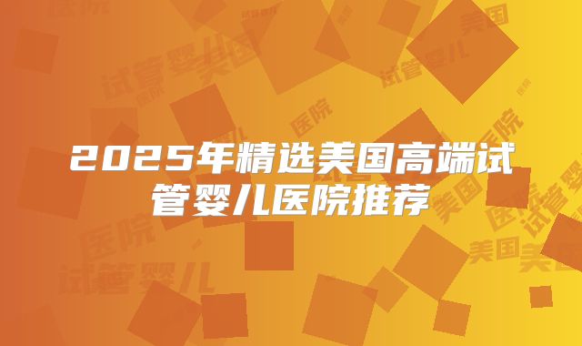 2025年精选美国高端试管婴儿医院推荐