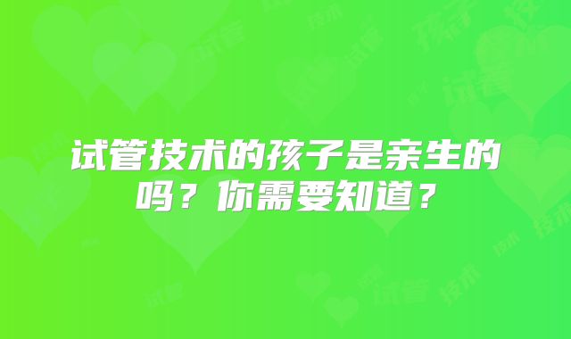 试管技术的孩子是亲生的吗？你需要知道？
