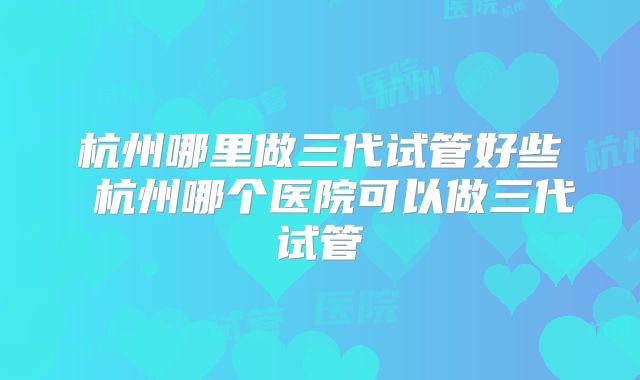 杭州哪里做三代试管好些 杭州哪个医院可以做三代试管