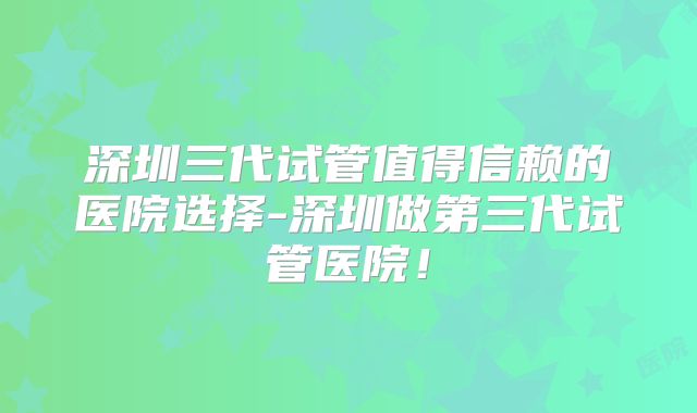 深圳三代试管值得信赖的医院选择-深圳做第三代试管医院！