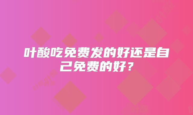 叶酸吃免费发的好还是自己免费的好?