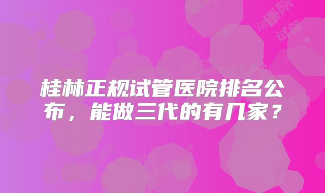 桂林正规试管医院排名公布，能做三代的有几家？