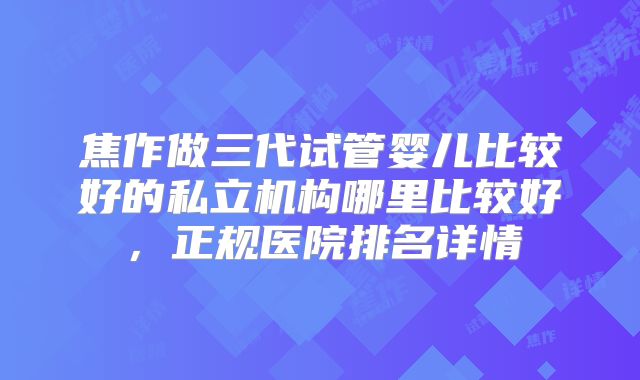 焦作做三代试管婴儿比较好的私立机构哪里比较好，正规医院排名详情