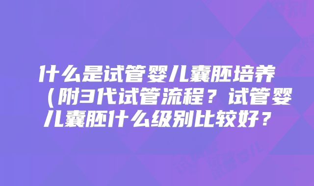 什么是试管婴儿囊胚培养(附3代试管流程?试管婴儿囊胚什么级别比较好?