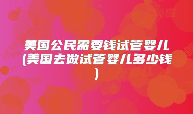 美国公民需要钱试管婴儿(美国去做试管婴儿多少钱)