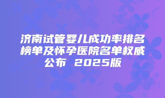 济南试管婴儿成功率排名榜单及怀孕医院名单权威公布 2025版