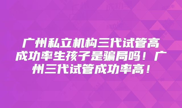 广州私立机构三代试管高成功率生孩子是骗局吗！广州三代试管成功率高！