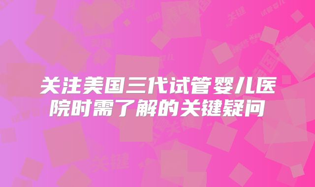 关注美国三代试管婴儿医院时需了解的关键疑问