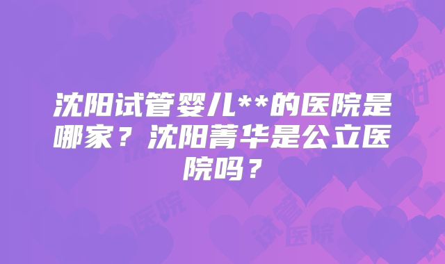沈阳试管婴儿**的医院是哪家?沈阳菁华是公立医院吗?
