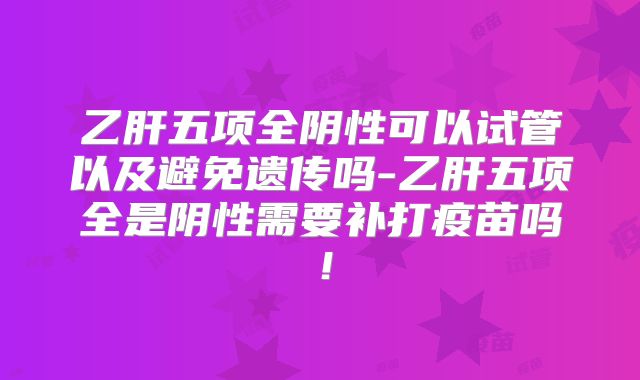 乙肝五项全阴性可以试管以及避免遗传吗-乙肝五项全是阴性需要补打疫苗吗！