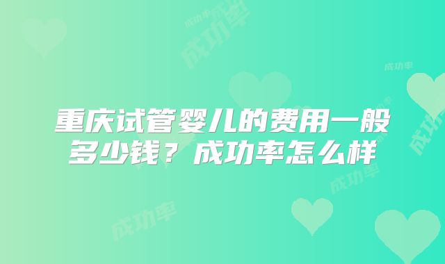 重庆试管婴儿的费用一般多少钱？成功率怎么样