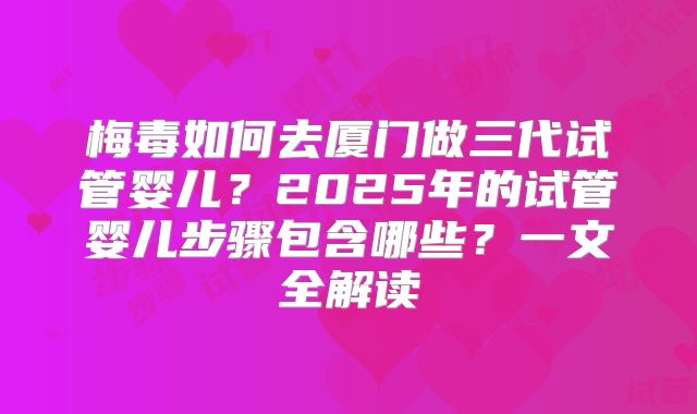 梅毒如何去厦门做三代试管婴儿？2025年的试管婴儿步骤包含哪些？一文全解读