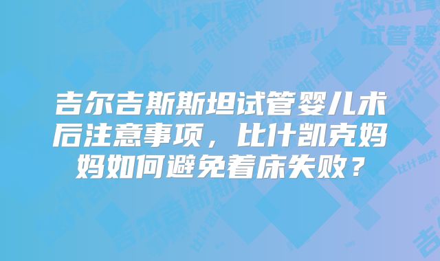 吉尔吉斯斯坦试管婴儿术后注意事项,比什凯克妈妈如何避免着床失败?