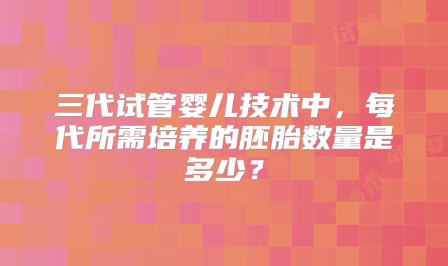 三代试管婴儿技术中，每代所需培养的胚胎数量是多少？