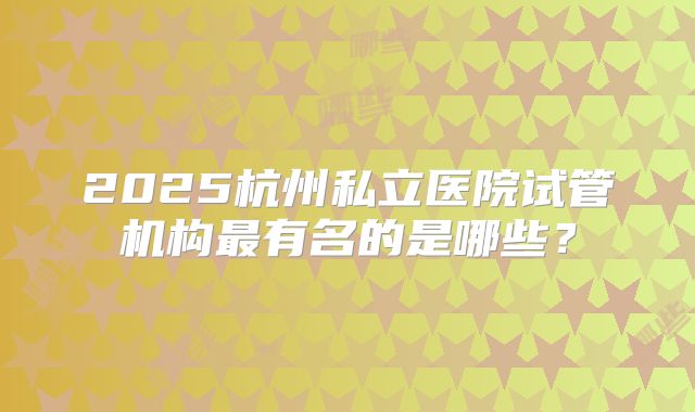 2025杭州私立医院试管机构最有名的是哪些?