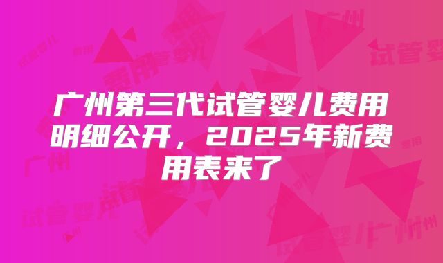 广州第三代试管婴儿费用明细公开，2025年新费用表来了