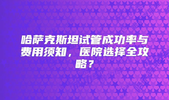 哈萨克斯坦试管成功率与费用须知，医院选择全攻略？