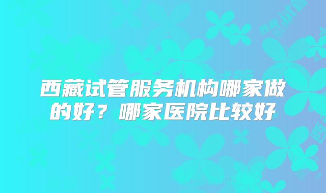 西藏试管服务机构哪家做的好？哪家医院比较好