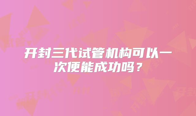 开封三代试管机构可以一次便能成功吗？