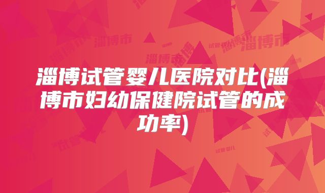 淄博试管婴儿医院对比(淄博市妇幼保健院试管的成功率)