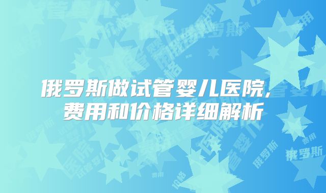 俄罗斯做试管婴儿医院, 费用和价格详细解析