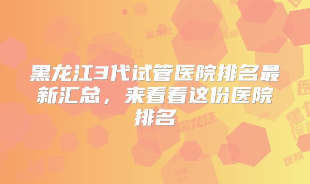 黑龙江3代试管医院排名最新汇总,来看看这份医院排名
