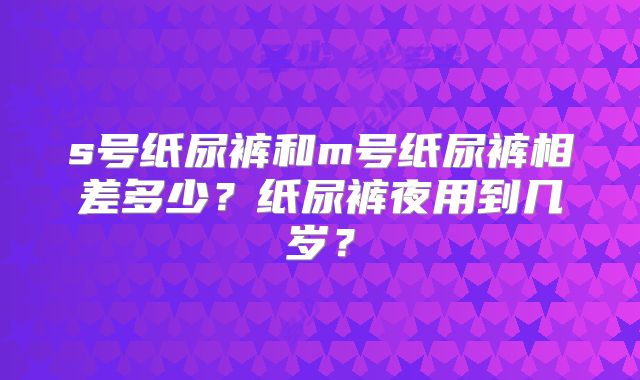s号纸尿裤和m号纸尿裤相差多少?纸尿裤夜用到几岁?