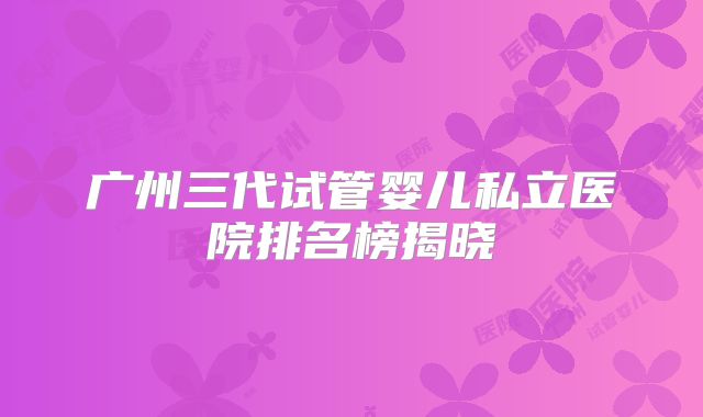 广州三代试管婴儿私立医院排名榜揭晓