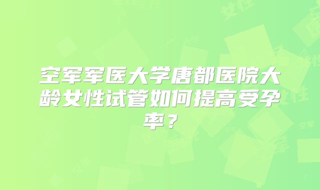 空军军医大学唐都医院大龄女性试管如何提高受孕率?