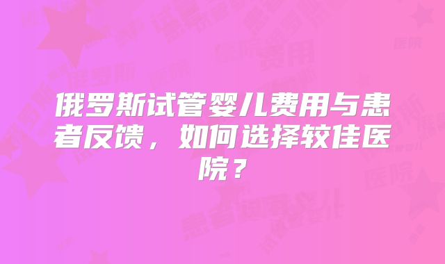 俄罗斯试管婴儿费用与患者反馈，如何选择较佳医院？