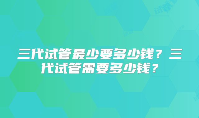 三代试管最少要多少钱?三代试管需要多少钱?