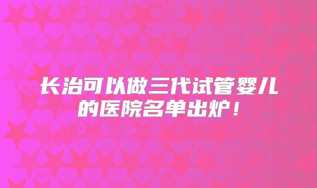 长治可以做三代试管婴儿的医院名单出炉！