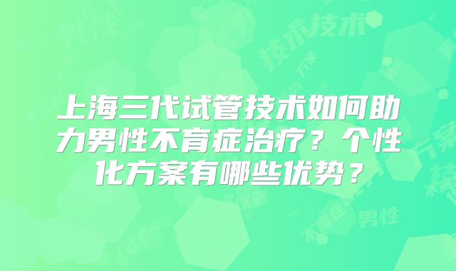 上海三代试管技术如何助力男性不育症治疗？个性化方案有哪些优势？