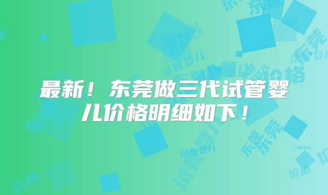最新！东莞做三代试管婴儿价格明细如下！