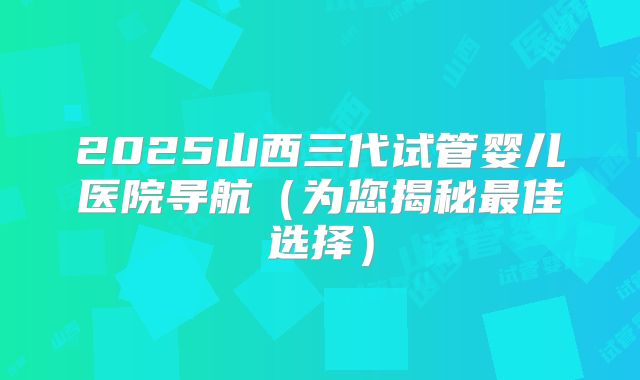 2025山西三代试管婴儿医院导航（为您揭秘最佳选择）