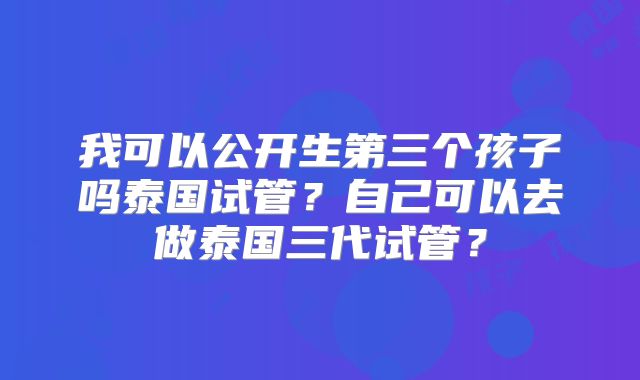 我可以公开生第三个孩子吗泰国试管？自己可以去做泰国三代试管？