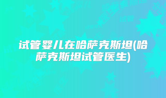 试管婴儿在哈萨克斯坦(哈萨克斯坦试管医生)