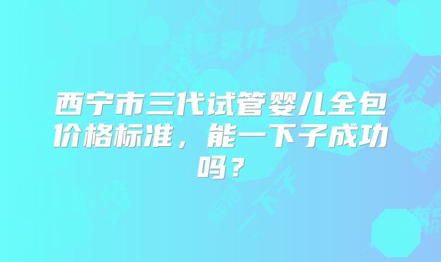 西宁市三代试管婴儿全包价格标准，能一下子成功吗？