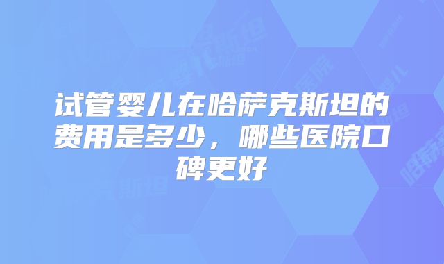 试管婴儿在哈萨克斯坦的费用是多少，哪些医院口碑更好